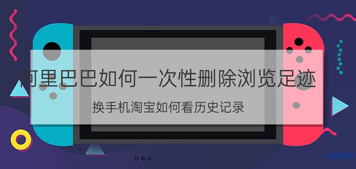 阿里巴巴如何一次性删除浏览足迹 换手机淘宝如何看历史记录？